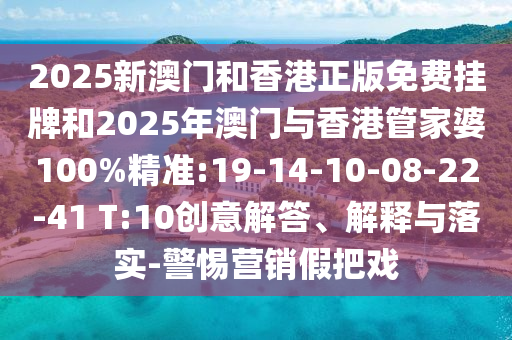 2025新澳門和香港正版免費(fèi)掛牌和2025年澳門與香港管家婆100%精準(zhǔn):19-14-10-08-22-41 T:10創(chuàng)意解答、解釋與落實(shí)-警惕營(yíng)銷假把戲