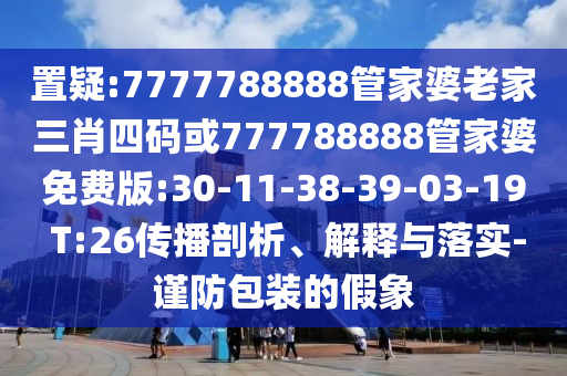 置疑:7777788888管家婆老家三肖四碼或777788888管家婆免費版:30-11-38-39-03-19 T:26傳播剖析、解釋與落實-謹防包裝的假象