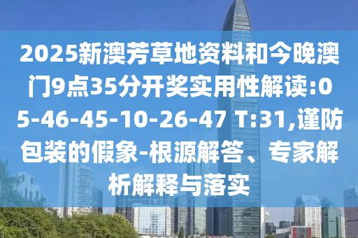 2025新澳芳草地資料和今晚澳門9點(diǎn)35分開獎(jiǎng)實(shí)用性解讀:05-46-45-10-26-47 T:31,謹(jǐn)防包裝的假象-根源解答、專家解析解釋與落實(shí)