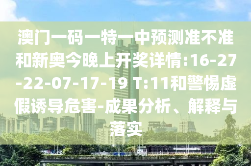 澳門一碼一特一中預測準不準和新奧今晚上開獎詳情:16-27-22-07-17-19 T:11和警惕虛假誘導危害-成果分析、解釋與落實