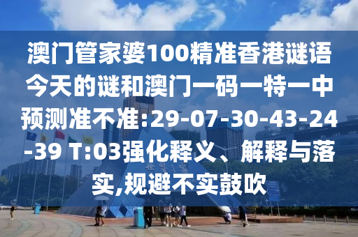 澳門管家婆100精準(zhǔn)香港謎語今天的謎和澳門一碼一特一中預(yù)測準(zhǔn)不準(zhǔn):29-07-30-43-24-39 T:03強化釋義、解釋與落實,規(guī)避不實鼓吹