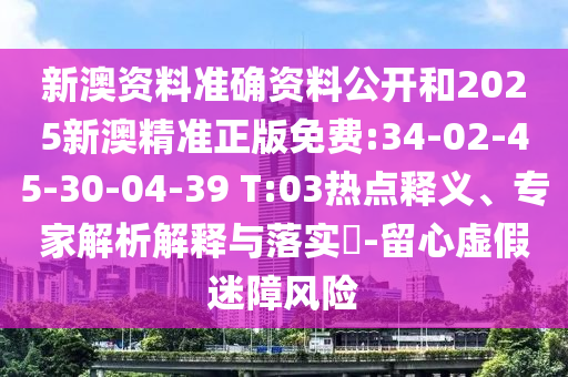 新澳資料準確資料公開和2025新澳精準正版免費:34-02-45-30-04-39 T:03熱點釋義、專家解析解釋與落實?-留心虛假迷障風(fēng)險