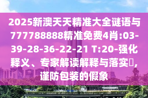 2025新澳天天精準(zhǔn)大全謎語與777788888精準(zhǔn)免費(fèi)4肖:03-39-28-36-22-21 T:20-強(qiáng)化釋義、專家解讀解釋與落實(shí)?,謹(jǐn)防包裝的假象