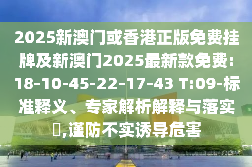 2025新澳門或香港正版免費(fèi)掛牌及新澳門2025最新款免費(fèi):18-10-45-22-17-43 T:09-標(biāo)準(zhǔn)釋義、專家解析解釋與落實(shí)?,謹(jǐn)防不實(shí)誘導(dǎo)危害