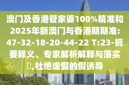 澳門(mén)及香港管家婆100%精準(zhǔn)和2025年新澳門(mén)與香港期期準(zhǔn):47-32-18-20-44-22 T:23-扼要釋義、專(zhuān)家解析解釋與落實(shí)?,杜絕虛假的假誘導(dǎo)