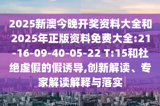 2025新澳今晚開(kāi)獎(jiǎng)資料大全和2025年正版資料免費(fèi)大全:21-16-09-40-05-22 T:15和杜絕虛假的假誘導(dǎo),創(chuàng)新解讀、專(zhuān)家解讀解釋與落實(shí)