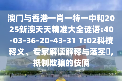 澳門與香港一肖一特一中和2025新澳天天精準(zhǔn)大全謎語:40-03-36-20-43-31 T:02科技釋義、專家解讀解釋與落實(shí)?,抵制欺騙的伎倆