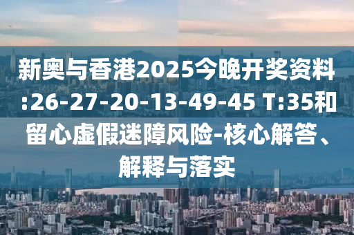 新奧與香港2025今晚開獎(jiǎng)資料:26-27-20-13-49-45 T:35和留心虛假迷障風(fēng)險(xiǎn)-核心解答、解釋與落實(shí)