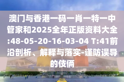 澳門與香港一碼一肖一特一中管家和2025全年正版資料大全:48-05-20-16-03-04 T:41前沿剖析、解釋與落實-謹防誤導的伎倆