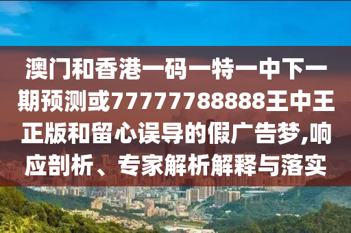 澳門和香港一碼一特一中下一期預(yù)測或77777788888王中王正版和留心誤導(dǎo)的假廣告夢,響應(yīng)剖析、專家解析解釋與落實(shí)