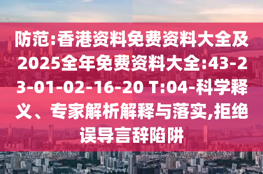 防范:香港資料免費資料大全及2025全年免費資料大全:43-23-01-02-16-20 T:04-科學釋義、專家解析解釋與落實,拒絕誤導言辭陷阱