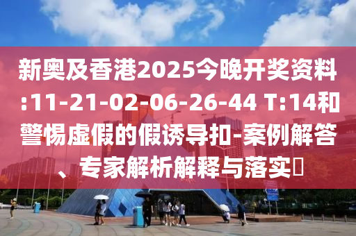 新奧及香港2025今晚開獎資料:11-21-02-06-26-44 T:14和警惕虛假的假誘導扣-案例解答、專家解析解釋與落實?