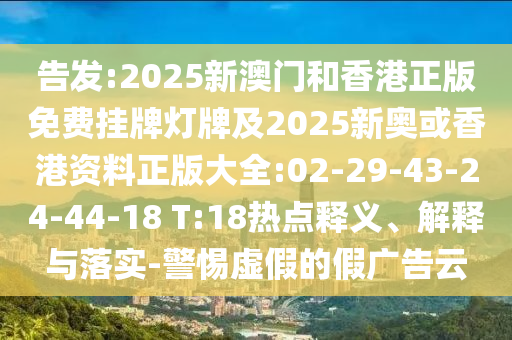 告發(fā):2025新澳門和香港正版免費掛牌燈牌及2025新奧或香港資料正版大全:02-29-43-24-44-18 T:18熱點釋義、解釋與落實-警惕虛假的假廣告云