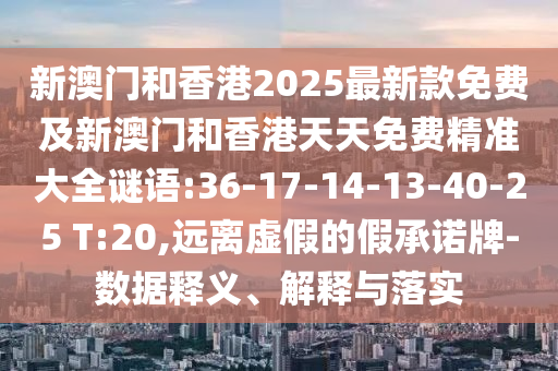 新澳門和香港2025最新款免費及新澳門和香港天天免費精準大全謎語:36-17-14-13-40-25 T:20,遠離虛假的假承諾牌-數(shù)據(jù)釋義、解釋與落實