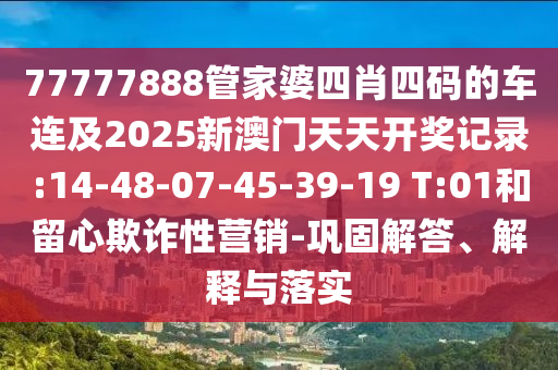 77777888管家婆四肖四碼的車連及2025新澳門天天開獎記錄:14-48-07-45-39-19 T:01和留心欺詐性營銷-鞏固解答、解釋與落實