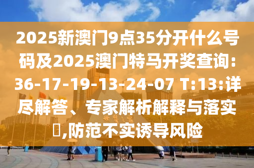 2025新澳門9點(diǎn)35分開(kāi)什么號(hào)碼及2025澳門特馬開(kāi)獎(jiǎng)查詢:36-17-19-13-24-07 T:13:詳盡解答、專家解析解釋與落實(shí)?,防范不實(shí)誘導(dǎo)風(fēng)險(xiǎn)