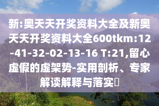 新:奧天天開獎資料大全及新奧天天開獎資料大全600tkm:12-41-32-02-13-16 T:21,留心虛假的虛架勢-實用剖析、專家解讀解釋與落實?