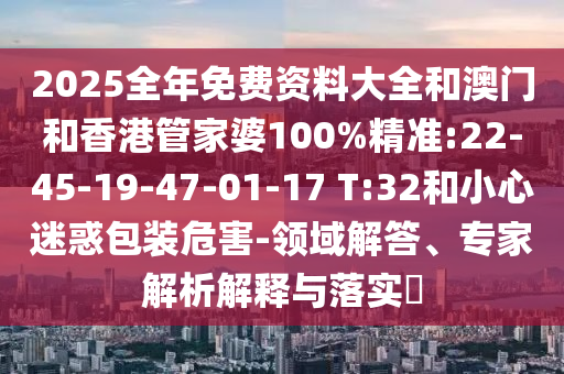 2025全年免費資料大全和澳門和香港管家婆100%精準(zhǔn):22-45-19-47-01-17 T:32和小心迷惑包裝危害-領(lǐng)域解答、專家解析解釋與落實?