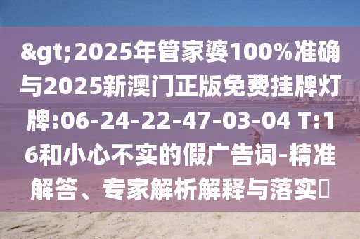 >2025年管家婆100%準(zhǔn)確與2025新澳門(mén)正版免費(fèi)掛牌燈牌:06-24-22-47-03-04 T:16和小心不實(shí)的假?gòu)V告詞-精準(zhǔn)解答、專家解析解釋與落實(shí)?