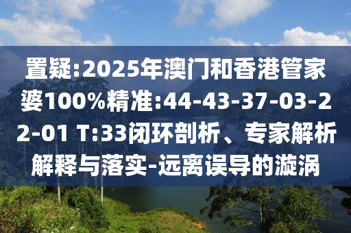 置疑:2025年澳門(mén)和香港管家婆100%精準(zhǔn):44-43-37-03-22-01 T:33閉環(huán)剖析、專(zhuān)家解析解釋與落實(shí)-遠(yuǎn)離誤導(dǎo)的漩渦