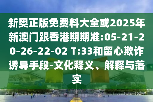 新奧正版免費料大全或2025年新澳門跟香港期期準:05-21-20-26-22-02 T:33和留心欺詐誘導手段-文化釋義、解釋與落實