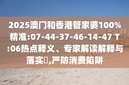 2025澳門和香港管家婆100%精準(zhǔn):07-44-37-46-14-47 T:06熱點(diǎn)釋義、專家解讀解釋與落實(shí)?,嚴(yán)防消費(fèi)陷阱
