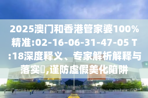 2025澳門和香港管家婆100%精準(zhǔn):02-16-06-31-47-05 T:18深度釋義、專家解析解釋與落實(shí)?,謹(jǐn)防虛假美化陷阱