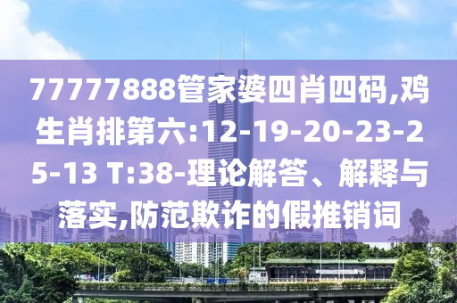 77777888管家婆四肖四碼,雞生肖排第六:12-19-20-23-25-13 T:38-理論解答、解釋與落實,防范欺詐的假推銷詞