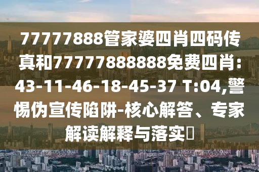 77777888管家婆四肖四碼傳真和77777888888免費(fèi)四肖:43-11-46-18-45-37 T:04,警惕偽宣傳陷阱-核心解答、專家解讀解釋與落實(shí)?