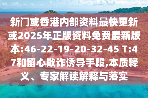 新門或香港內(nèi)部資料最快更新或2025年正版資料免費最新版本:46-22-19-20-32-45 T:47和留心欺詐誘導(dǎo)手段,本質(zhì)釋義、專家解讀解釋與落實