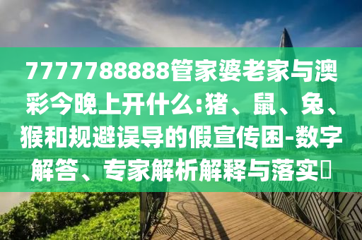 7777788888管家婆老家與澳彩今晚上開什么:豬、鼠、兔、猴和規(guī)避誤導(dǎo)的假宣傳困-數(shù)字解答、專家解析解釋與落實(shí)?