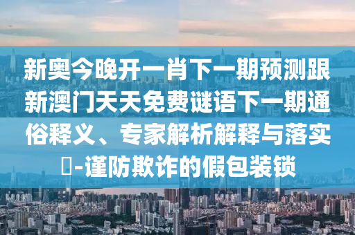 新奧今晚開一肖下一期預測跟新澳門天天免費謎語下一期通俗釋義、專家解析解釋與落實?-謹防欺詐的假包裝鎖