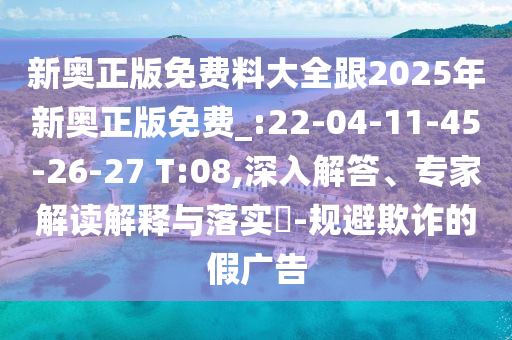 新奧正版免費料大全跟2025年新奧正版免費_:22-04-11-45-26-27 T:08,深入解答、專家解讀解釋與落實?-規(guī)避欺詐的假廣告