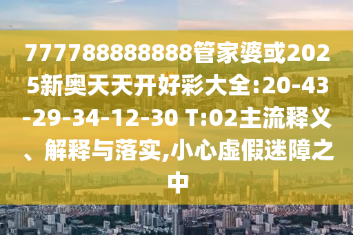 777788888888管家婆或2025新奧天天開好彩大全:20-43-29-34-12-30 T:02主流釋義、解釋與落實,小心虛假迷障之中