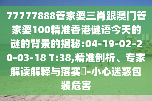 77777888管家婆三肖跟澳門(mén)管家婆100精準(zhǔn)香港謎語(yǔ)今天的謎的背景的揭秘:04-19-02-20-03-18 T:38,精準(zhǔn)剖析、專家解讀解釋與落實(shí)?-小心迷惑包裝危害