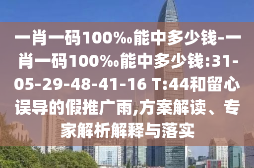 一肖一碼100‰能中多少錢-一肖一碼100‰能中多少錢:31-05-29-48-41-16 T:44和留心誤導的假推廣雨,方案解讀、專家解析解釋與落實