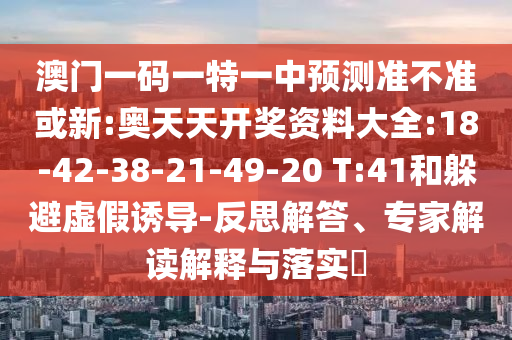 澳門一碼一特一中預(yù)測(cè)準(zhǔn)不準(zhǔn)或新:奧天天開獎(jiǎng)資料大全:18-42-38-21-49-20 T:41和躲避虛假誘導(dǎo)-反思解答、專家解讀解釋與落實(shí)?