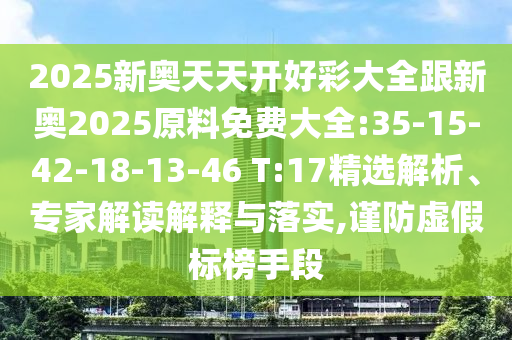 2025新奧天天開(kāi)好彩大全跟新奧2025原料免費(fèi)大全:35-15-42-18-13-46 T:17精選解析、專家解讀解釋與落實(shí),謹(jǐn)防虛假標(biāo)榜手段