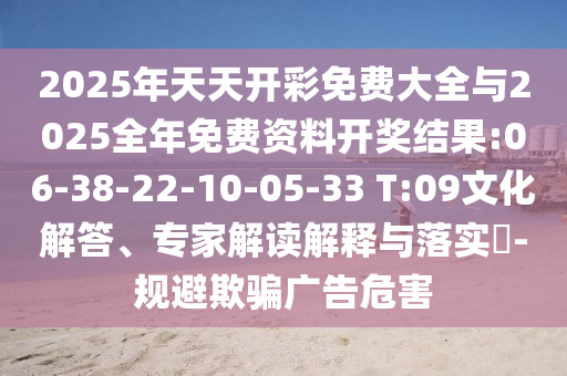2025年天天開彩免費(fèi)大全與2025全年免費(fèi)資料開獎(jiǎng)結(jié)果:06-38-22-10-05-33 T:09文化解答、專家解讀解釋與落實(shí)?-規(guī)避欺騙廣告危害