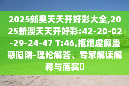 2025新奧天天開好彩大全,2025新澳天天開好彩:42-20-02-29-24-47 T:46,拒絕虛假蠱惑陷阱-理論解答、專家解讀解釋與落實?