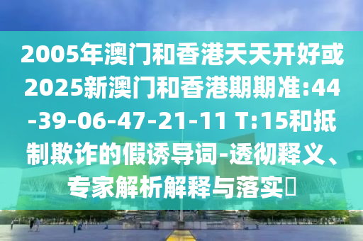 2005年澳門和香港天天開好或2025新澳門和香港期期準:44-39-06-47-21-11 T:15和抵制欺詐的假誘導詞-透徹釋義、專家解析解釋與落實?