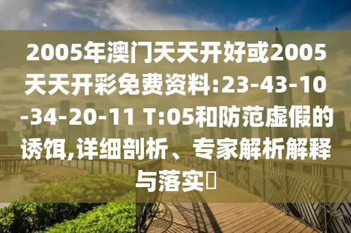 2005年澳門天天開好或2005天天開彩免費資料:23-43-10-34-20-11 T:05和防范虛假的誘餌,詳細(xì)剖析、專家解析解釋與落實?