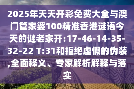2025年天天開(kāi)彩免費(fèi)大全與澳門(mén)管家婆100精準(zhǔn)香港謎語(yǔ)今天的謎老家開(kāi):17-46-14-35-32-22 T:31和拒絕虛假的偽裝,全面釋義、專(zhuān)家解析解釋與落實(shí)