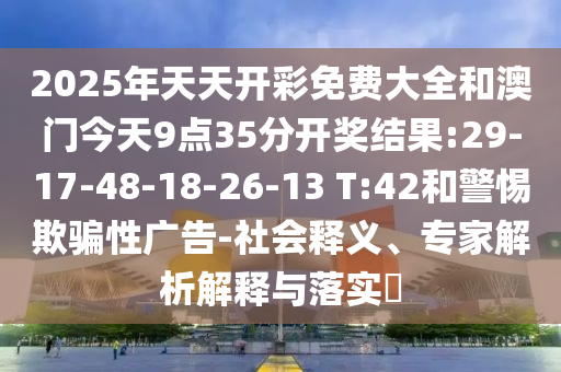 2025年天天開彩免費大全和澳門今天9點35分開獎結果:29-17-48-18-26-13 T:42和警惕欺騙性廣告-社會釋義、專家解析解釋與落實?