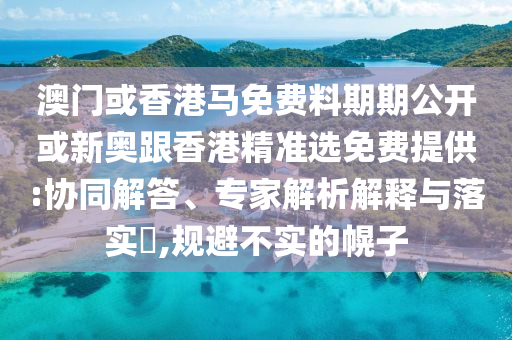 澳門或香港馬免費料期期公開或新奧跟香港精準選免費提供:協(xié)同解答、專家解析解釋與落實?,規(guī)避不實的幌子