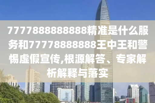 7777888888888精準(zhǔn)是什么服務(wù)和77778888888王中王和警惕虛假宣傳,根源解答、專家解析解釋與落實
