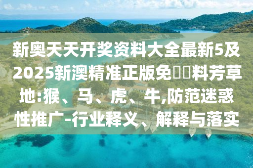 新奧天天開獎資料大全最新5及2025新澳精準(zhǔn)正版免費資料芳草地:猴、馬、虎、牛,防范迷惑性推廣-行業(yè)釋義、解釋與落實