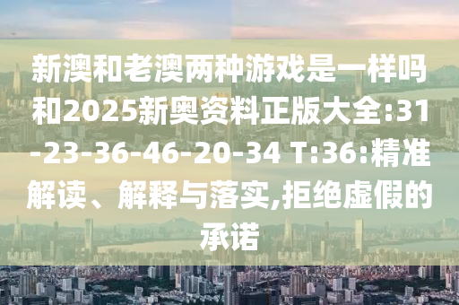 新澳和老澳兩種游戲是一樣嗎和2025新奧資料正版大全:31-23-36-46-20-34 T:36:精準解讀、解釋與落實,拒絕虛假的承諾