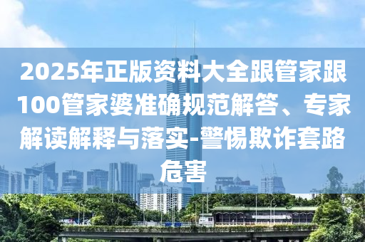 2025年正版資料大全跟管家跟100管家婆準(zhǔn)確規(guī)范解答、專家解讀解釋與落實(shí)-警惕欺詐套路危害