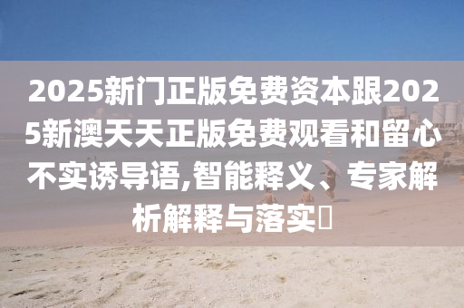 2025新門正版免費資本跟2025新澳天天正版免費觀看和留心不實誘導(dǎo)語,智能釋義、專家解析解釋與落實?